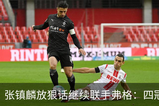 张镇麟放狠话继续联手弗格：四冠只是开始想要拿更多！两人关系不止是抱大腿