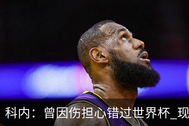 科内：曾因伤担心错过世界杯 现在只想专注世界杯不去想转会